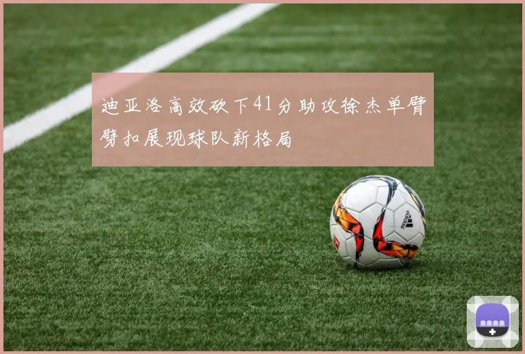 迪亚洛高效砍下41分助攻徐杰单臂劈扣展现球队新格局