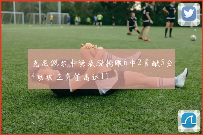 克尼佩尔半场表现抢眼6中2贡献5分4助攻正负值高达11