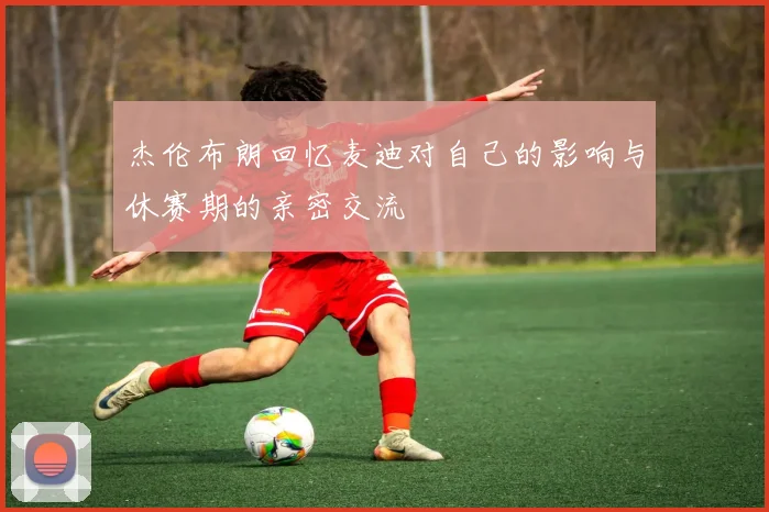 杰伦布朗回忆麦迪对自己的影响与休赛期的亲密交流