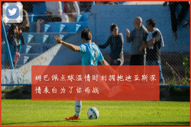 姆巴佩点球温情时刻拥抱迪亚斯深情表白为了你而战