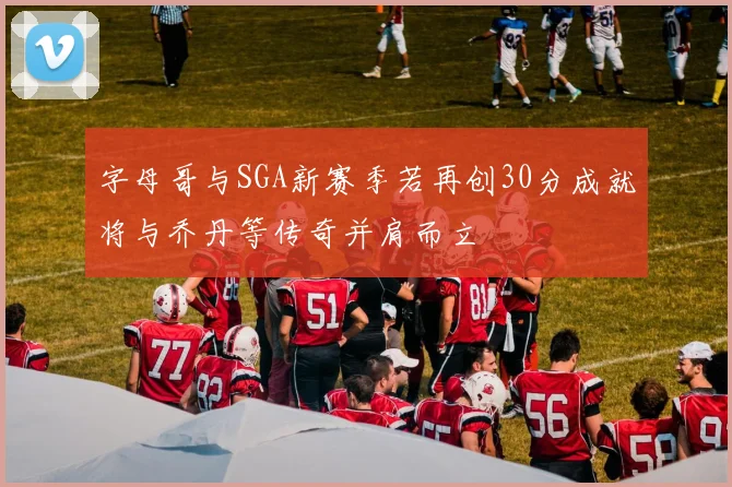 字母哥与SGA新赛季若再创30分成就将与乔丹等传奇并肩而立