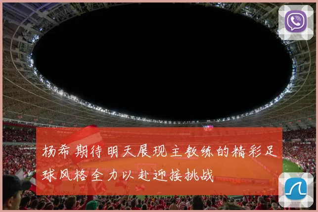 杨希期待明天展现主教练的精彩足球风格全力以赴迎接挑战