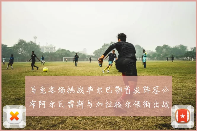 马竞客场挑战毕尔巴鄂首发阵容公布阿尔瓦雷斯与加拉格尔领衔出战