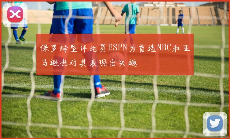 保罗转型评论员ESPN为首选NBC和亚马逊也对其表现出兴趣