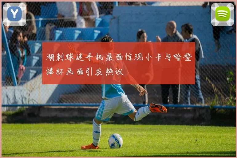 湖刺球迷手机桌面惊现小卡与哈登捧杯画面引发热议