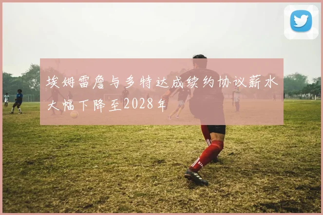 埃姆雷詹与多特达成续约协议薪水大幅下降至2028年