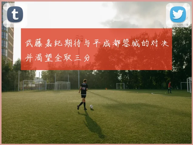 武藤嘉纪期待与平成都蓉城的对决并渴望全取三分