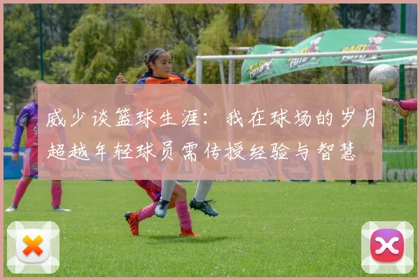 威少谈篮球生涯：我在球场的岁月超越年轻球员需传授经验与智慧
