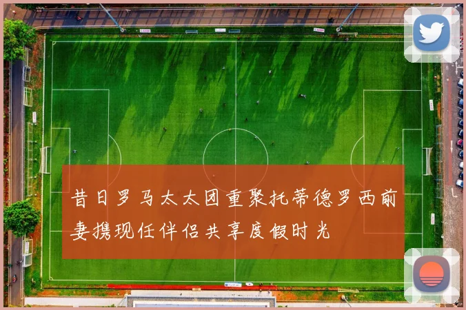 昔日罗马太太团重聚托蒂德罗西前妻携现任伴侣共享度假时光