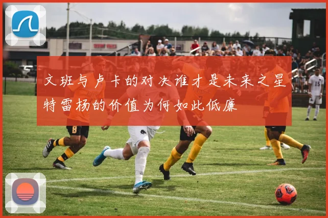 文班与卢卡的对决谁才是未来之星特雷杨的价值为何如此低廉