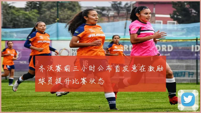 齐沃赛前三小时公布首发意在激励球员提升比赛状态
