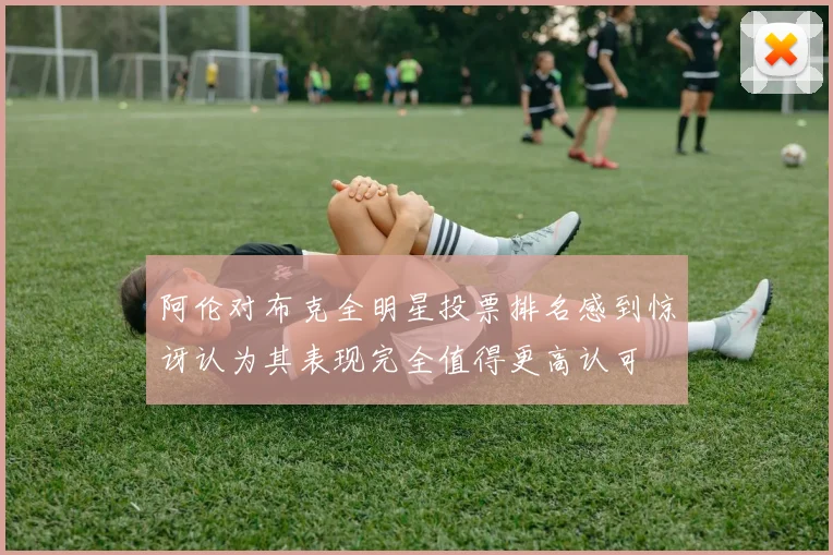 阿伦对布克全明星投票排名感到惊讶认为其表现完全值得更高认可