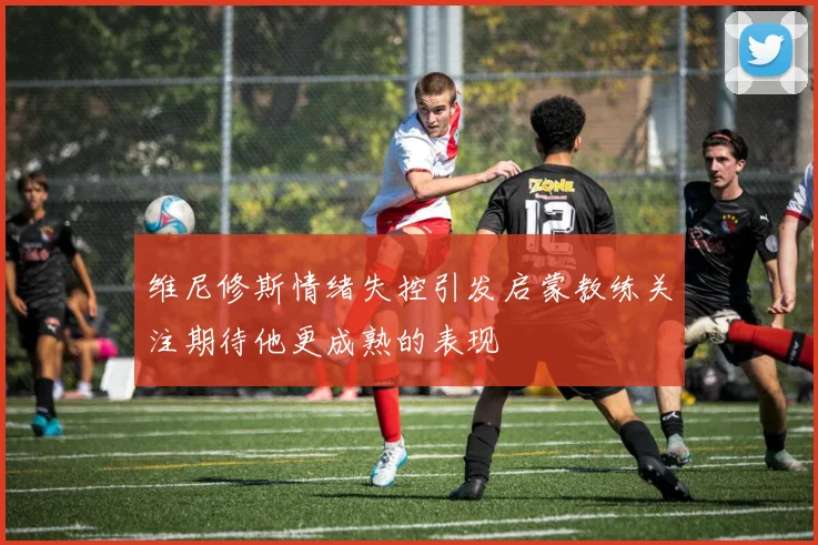 维尼修斯情绪失控引发启蒙教练关注期待他更成熟的表现