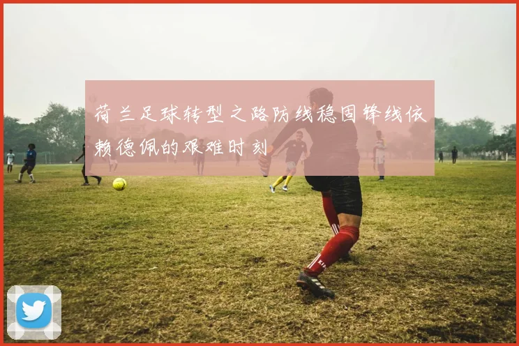 荷兰足球转型之路防线稳固锋线依赖德佩的艰难时刻