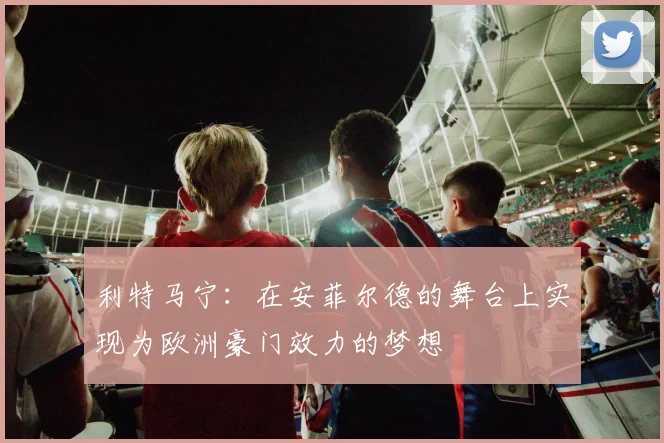 利特马宁：在安菲尔德的舞台上实现为欧洲豪门效力的梦想