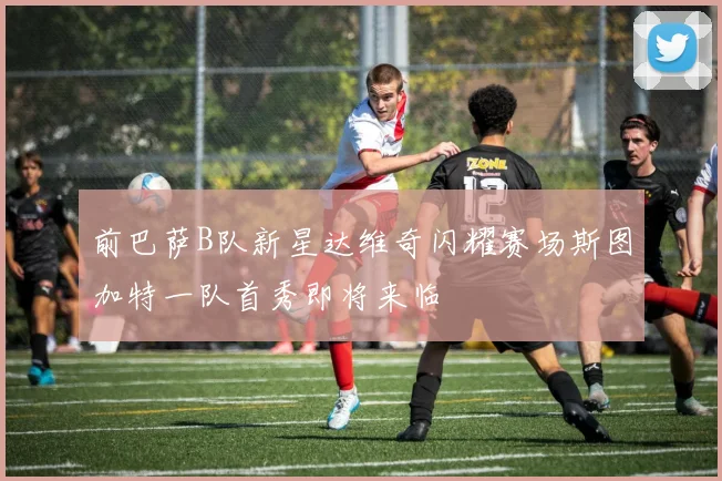 前巴萨B队新星达维奇闪耀赛场斯图加特一队首秀即将来临