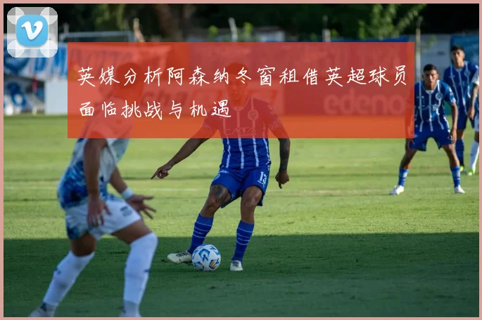 英媒分析阿森纳冬窗租借英超球员面临挑战与机遇
