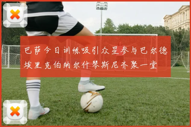 巴萨今日训练吸引众星参与巴尔德埃里克伯纳尔什琴斯尼齐聚一堂