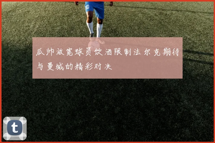 瓜帅放宽球员饮酒限制法尔克期待与曼城的精彩对决