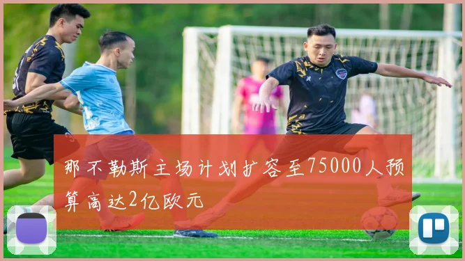 那不勒斯主场计划扩容至75000人预算高达2亿欧元