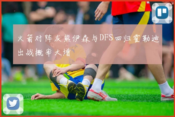 火箭对阵灰熊伊森与DFS回归霍勒迪出战概率大增