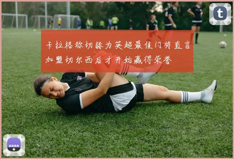 卡拉格称切赫为英超最佳门将直言加盟切尔西后才开始赢得荣誉