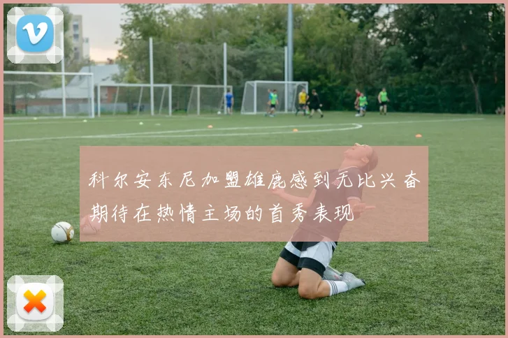 科尔安东尼加盟雄鹿感到无比兴奋期待在热情主场的首秀表现