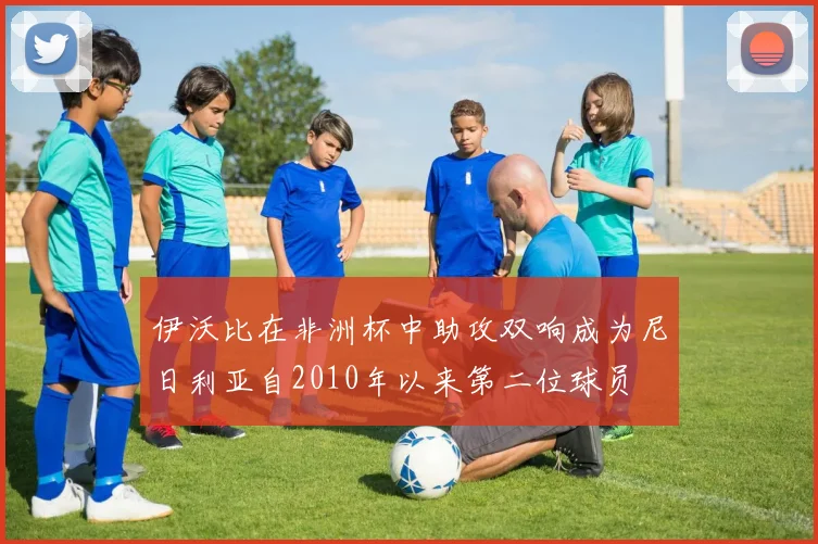 伊沃比在非洲杯中助攻双响成为尼日利亚自2010年以来第二位球员