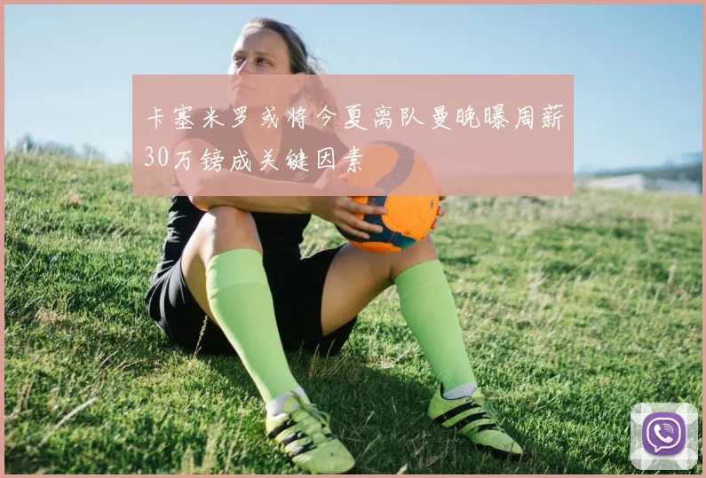 卡塞米罗或将今夏离队曼晚曝周薪30万镑成关键因素