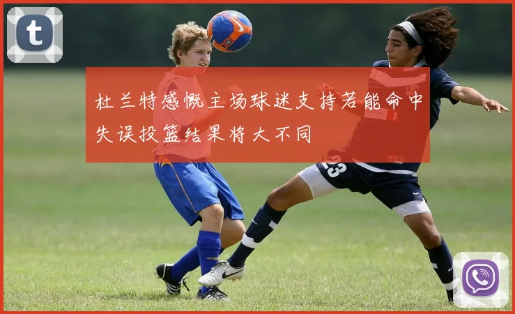 杜兰特感慨主场球迷支持若能命中失误投篮结果将大不同