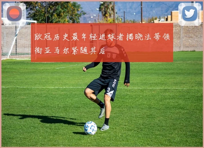 欧冠历史最年轻进球者揭晓法蒂领衔亚马尔紧随其后