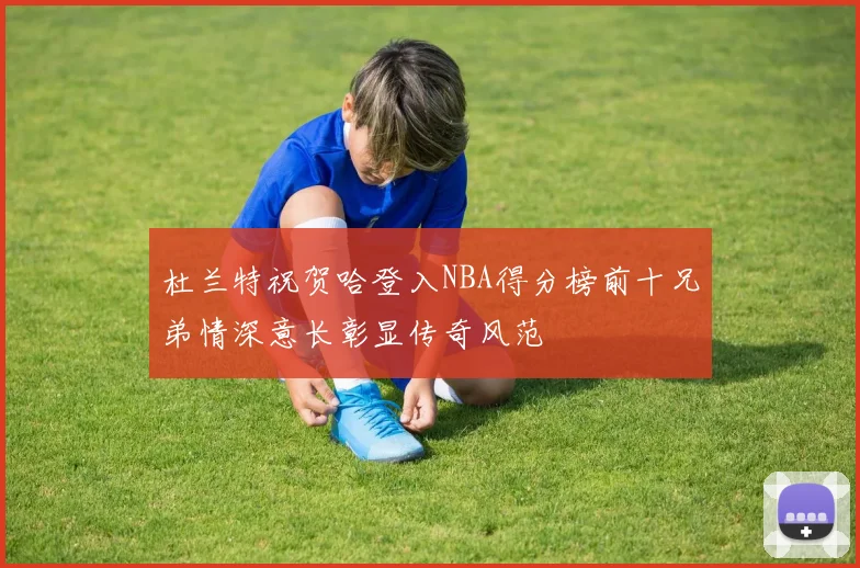 杜兰特祝贺哈登入NBA得分榜前十兄弟情深意长彰显传奇风范