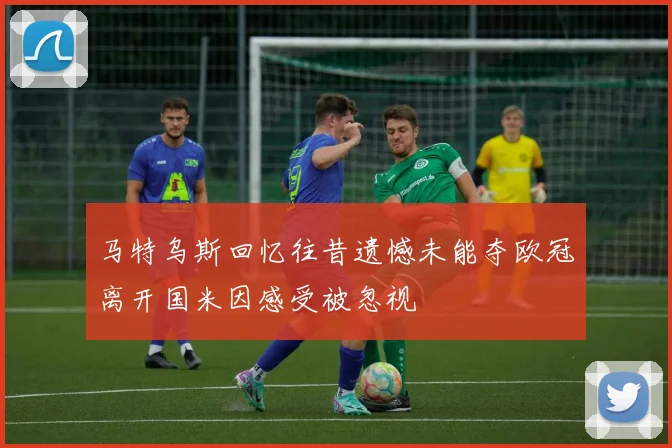 马特乌斯回忆往昔遗憾未能夺欧冠离开国米因感受被忽视