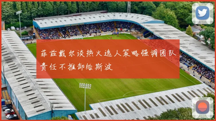 菲兹戴尔谈热火选人策略强调团队责任不推卸给斯波