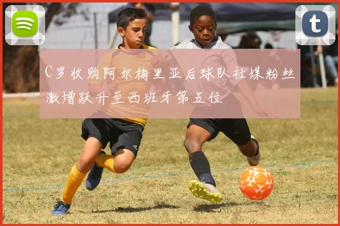 C罗收购阿尔梅里亚后球队社媒粉丝激增跃升至西班牙第五位