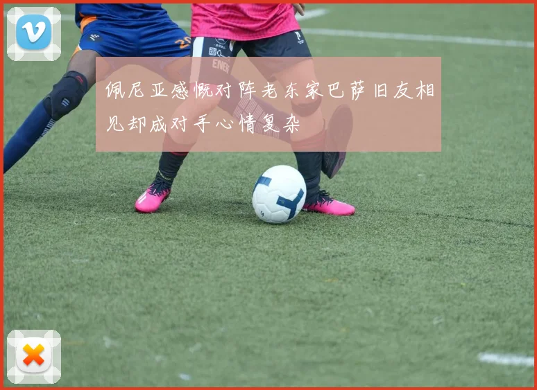 佩尼亚感慨对阵老东家巴萨旧友相见却成对手心情复杂