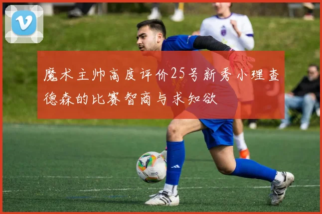 魔术主帅高度评价25号新秀小理查德森的比赛智商与求知欲